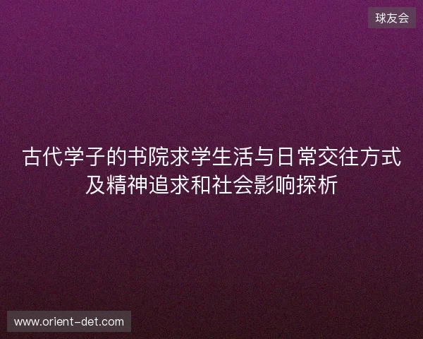 古代学子的书院求学生活与日常交往方式及精神追求和社会影响探析