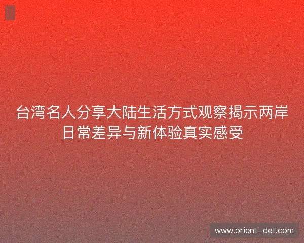 台湾名人分享大陆生活方式观察揭示两岸日常差异与新体验真实感受